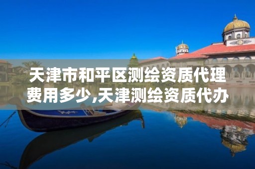 天津市和平区测绘资质代理费用多少,天津测绘资质代办