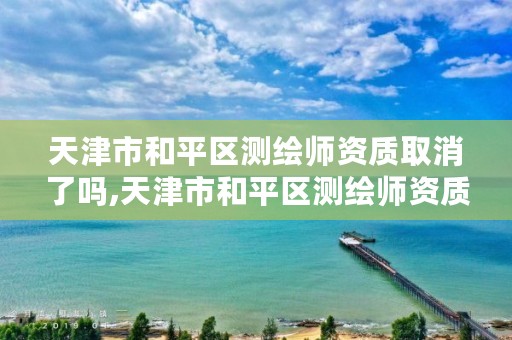 天津市和平区测绘师资质取消了吗,天津市和平区测绘师资质取消了吗今年