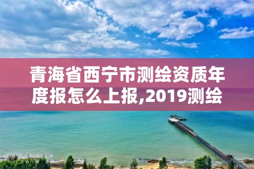 青海省西宁市测绘资质年度报怎么上报,2019测绘资质年审政策