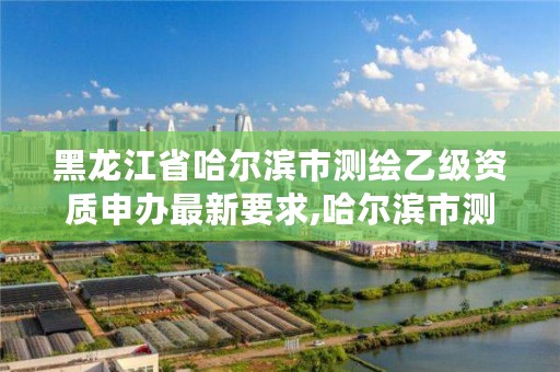 黑龙江省哈尔滨市测绘乙级资质申办最新要求,哈尔滨市测绘院