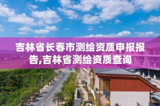 吉林省长春市测绘资质申报报告,吉林省测绘资质查询