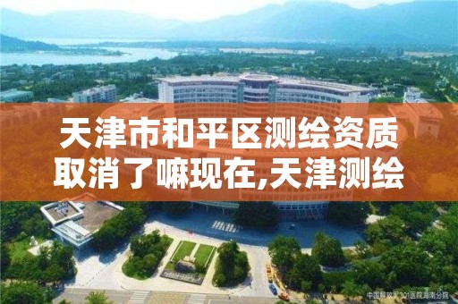 天津市和平区测绘资质取消了嘛现在,天津测绘资质单位