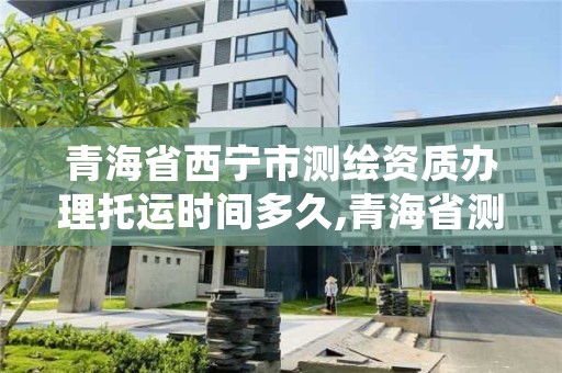 青海省西宁市测绘资质办理托运时间多久,青海省测绘资质延期公告