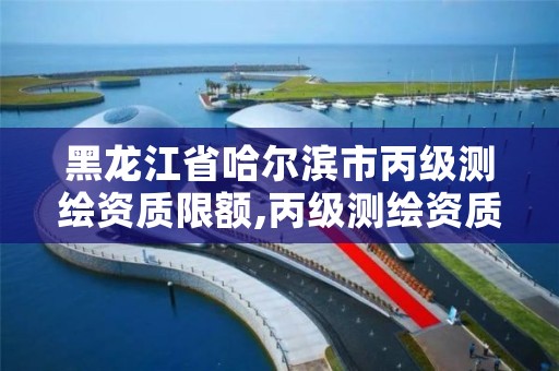 黑龙江省哈尔滨市丙级测绘资质限额,丙级测绘资质多少钱