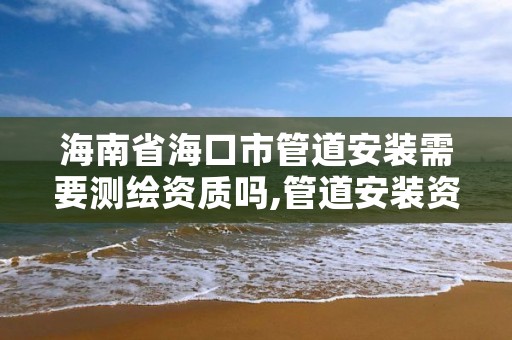 海南省海口市管道安装需要测绘资质吗,管道安装资质怎么申请