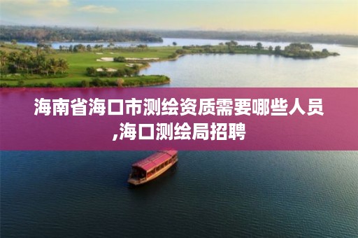 海南省海口市测绘资质需要哪些人员,海口测绘局招聘