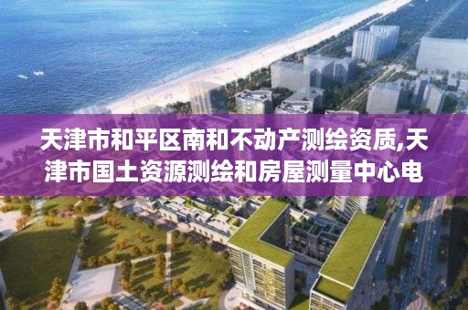 天津市和平区南和不动产测绘资质,天津市国土资源测绘和房屋测量中心电话