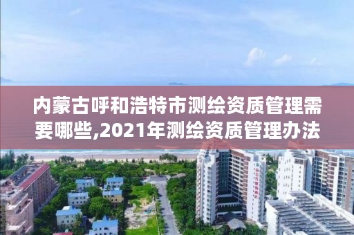 内蒙古呼和浩特市测绘资质管理需要哪些,2021年测绘资质管理办法