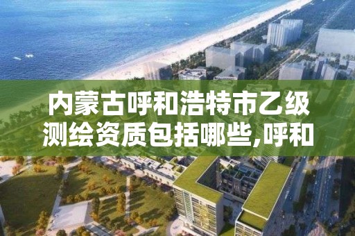 内蒙古呼和浩特市乙级测绘资质包括哪些,呼和浩特市测绘公司有哪些