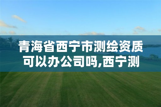 青海省西宁市测绘资质可以办公司吗,西宁测绘公司联系方式