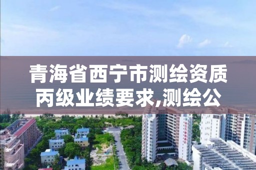 青海省西宁市测绘资质丙级业绩要求,测绘公司丙级资质要求