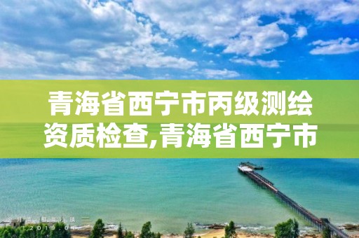 青海省西宁市丙级测绘资质检查,青海省西宁市丙级测绘资质检查中心电话