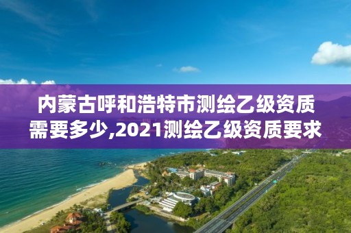 内蒙古呼和浩特市测绘乙级资质需要多少,2021测绘乙级资质要求