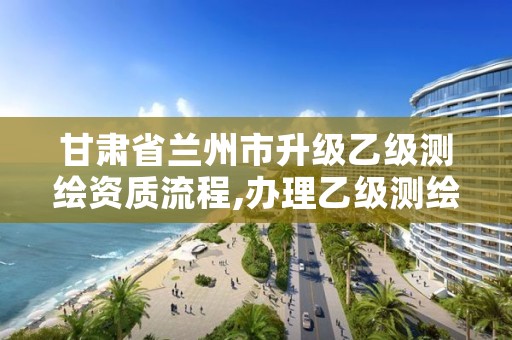 甘肃省兰州市升级乙级测绘资质流程,办理乙级测绘资质要求