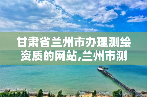 甘肃省兰州市办理测绘资质的网站,兰州市测绘院