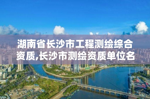 湖南省长沙市工程测绘综合资质,长沙市测绘资质单位名单