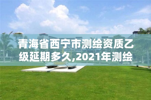 青海省西宁市测绘资质乙级延期多久,2021年测绘乙级资质申报制度