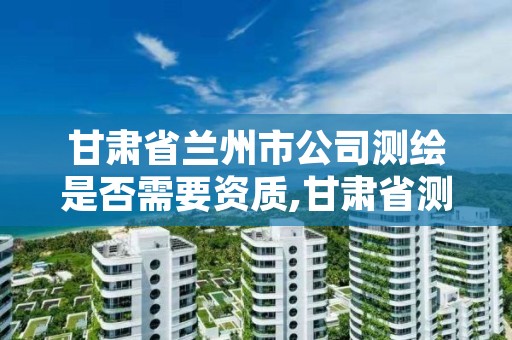 甘肃省兰州市公司测绘是否需要资质,甘肃省测绘资质单位