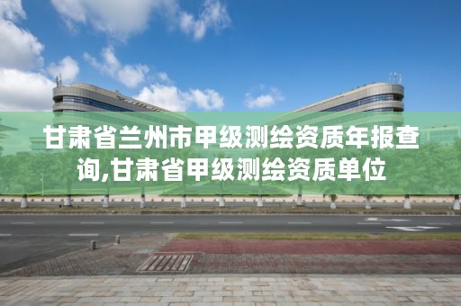 甘肃省兰州市甲级测绘资质年报查询,甘肃省甲级测绘资质单位