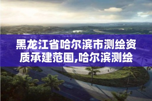 黑龙江省哈尔滨市测绘资质承建范围,哈尔滨测绘公司有哪些