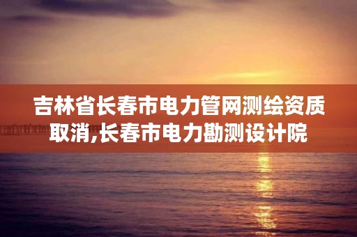 吉林省长春市电力管网测绘资质取消,长春市电力勘测设计院