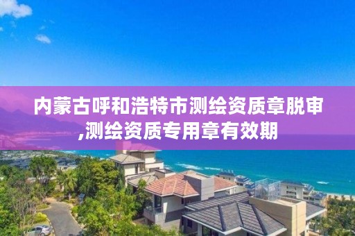 内蒙古呼和浩特市测绘资质章脱审,测绘资质专用章有效期