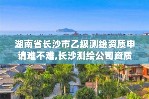 湖南省长沙市乙级测绘资质申请难不难,长沙测绘公司资质有哪家