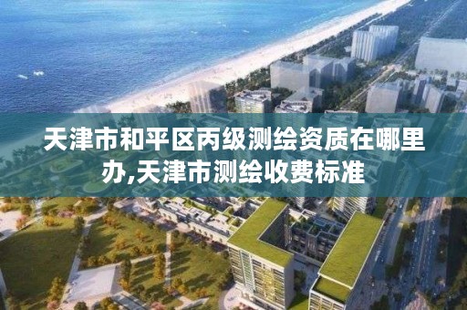 天津市和平区丙级测绘资质在哪里办,天津市测绘收费标准