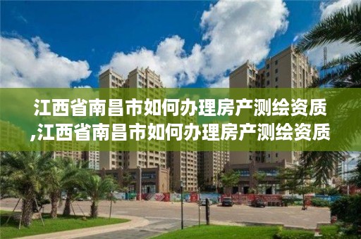 江西省南昌市如何办理房产测绘资质,江西省南昌市如何办理房产测绘资质证