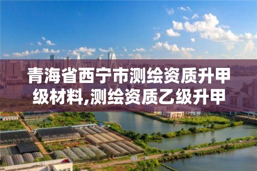 青海省西宁市测绘资质升甲级材料,测绘资质乙级升甲级