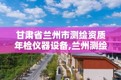 甘肃省兰州市测绘资质年检仪器设备,兰州测绘单位