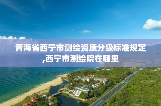 青海省西宁市测绘资质分级标准规定,西宁市测绘院在哪里