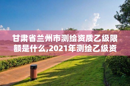 甘肃省兰州市测绘资质乙级限额是什么,2021年测绘乙级资质