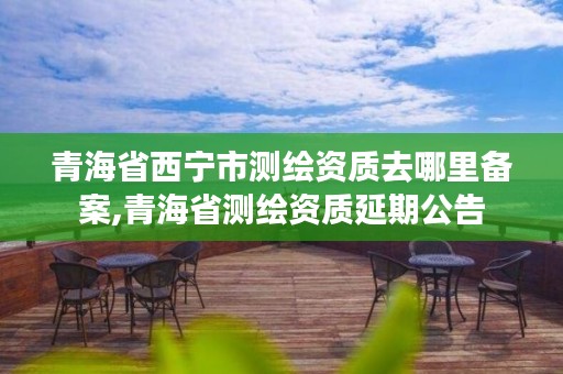 青海省西宁市测绘资质去哪里备案,青海省测绘资质延期公告