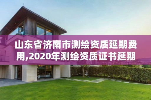 山东省济南市测绘资质延期费用,2020年测绘资质证书延期