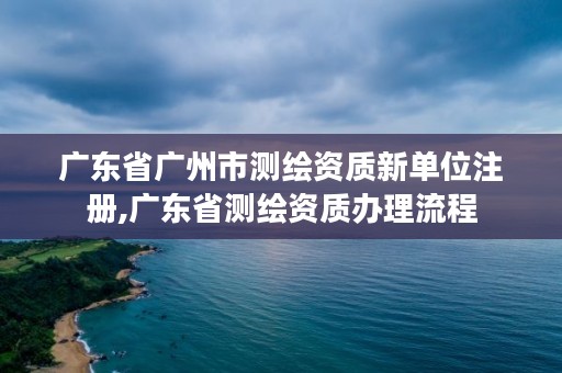 广东省广州市测绘资质新单位注册,广东省测绘资质办理流程