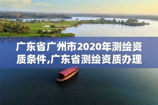 广东省广州市2020年测绘资质条件,广东省测绘资质办理流程