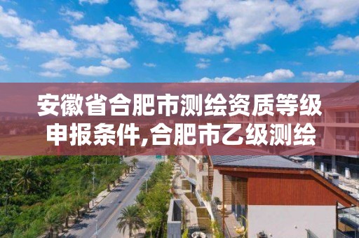 安徽省合肥市测绘资质等级申报条件,合肥市乙级测绘公司