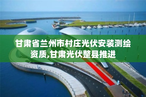 甘肃省兰州市村庄光伏安装测绘资质,甘肃光伏整县推进