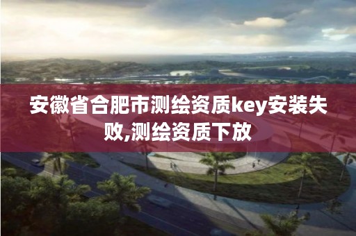 安徽省合肥市测绘资质key安装失败,测绘资质下放