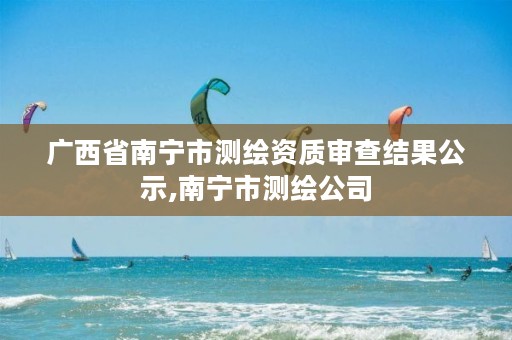 广西省南宁市测绘资质审查结果公示,南宁市测绘公司