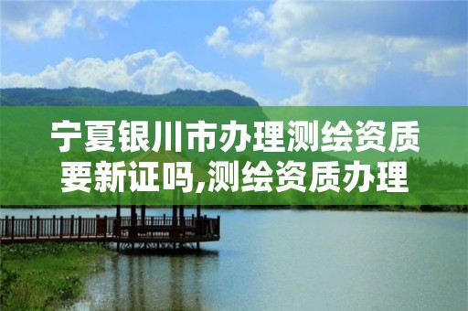 宁夏银川市办理测绘资质要新证吗,测绘资质办理需要什么材料