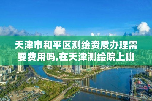 天津市和平区测绘资质办理需要费用吗,在天津测绘院上班待遇好吗