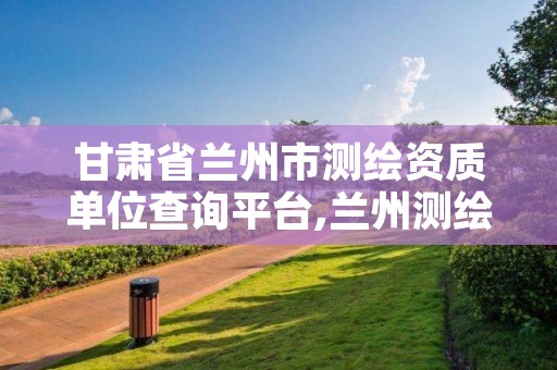 甘肃省兰州市测绘资质单位查询平台,兰州测绘院全称