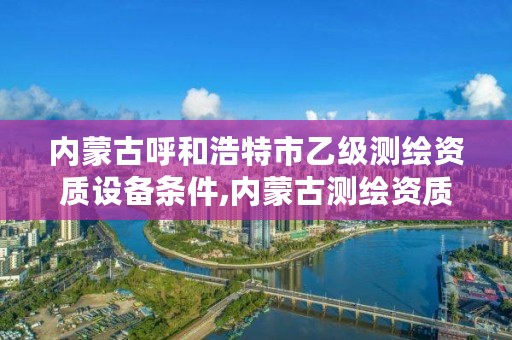 内蒙古呼和浩特市乙级测绘资质设备条件,内蒙古测绘资质代办