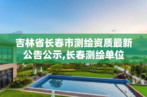 吉林省长春市测绘资质最新公告公示,长春测绘单位