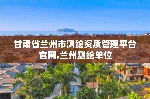 甘肃省兰州市测绘资质管理平台官网,兰州测绘单位