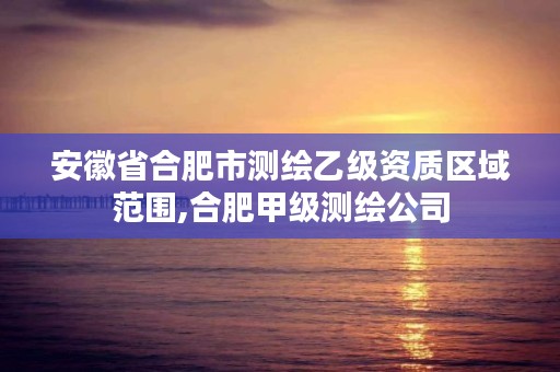 安徽省合肥市测绘乙级资质区域范围,合肥甲级测绘公司