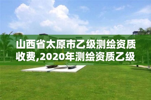 山西省太原市乙级测绘资质收费,2020年测绘资质乙级需要什么条件