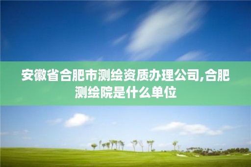 安徽省合肥市测绘资质办理公司,合肥测绘院是什么单位